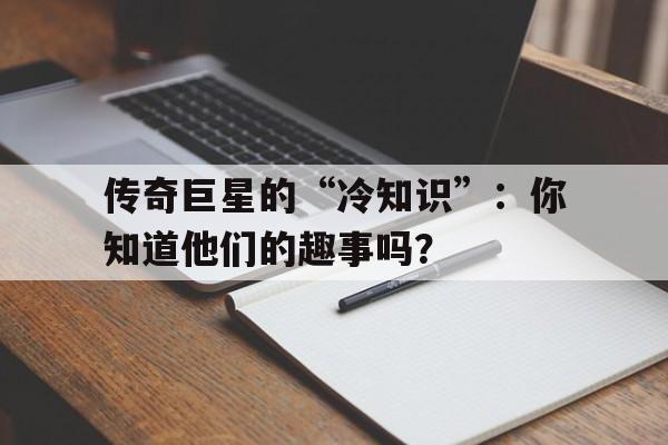 爱游戏官网网页版入口-传奇巨星的“冷知识”：你知道他们的趣事吗？的简单介绍